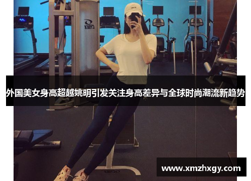 外国美女身高超越姚明引发关注身高差异与全球时尚潮流新趋势