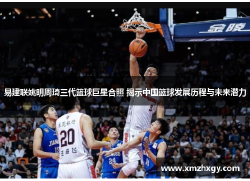 易建联姚明周琦三代篮球巨星合照 揭示中国篮球发展历程与未来潜力