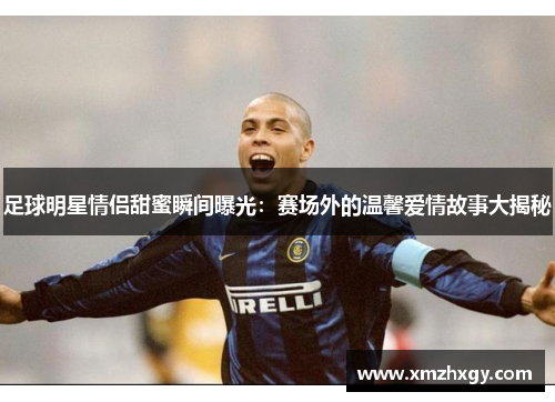 足球明星情侣甜蜜瞬间曝光：赛场外的温馨爱情故事大揭秘