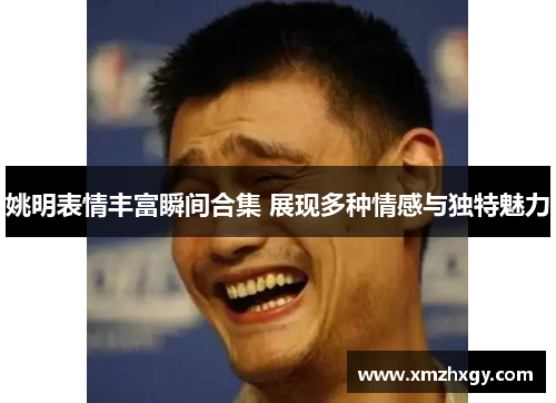 姚明表情丰富瞬间合集 展现多种情感与独特魅力